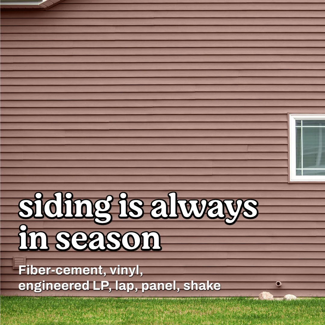 Siding is always in season! We stock fiber-cement, vinyl, LP, lap, panel, and shake options!