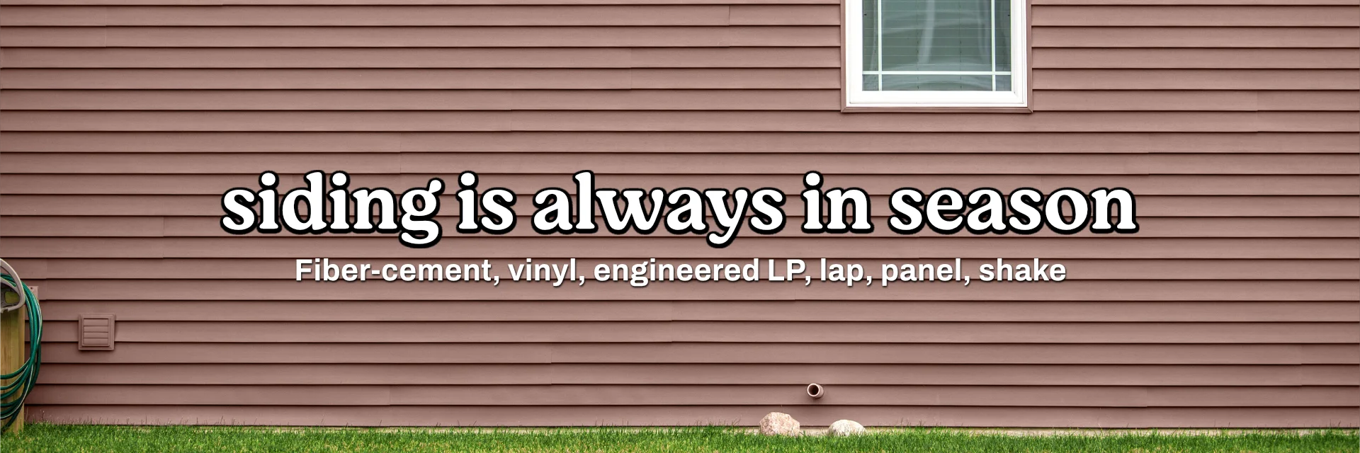 Siding is always in season! We stock fiber-cement, vinyl, LP, lap, panel, and shake options!